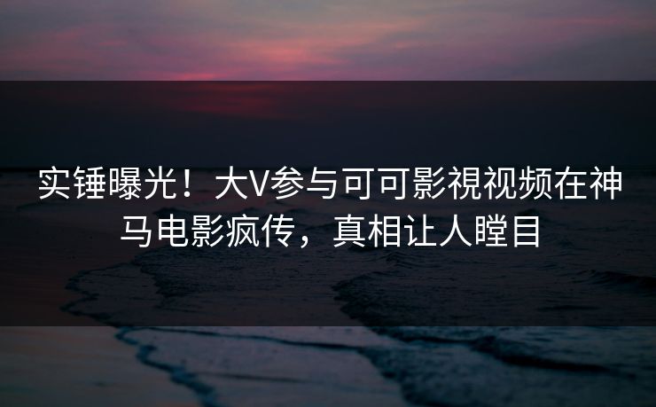 实锤曝光！大V参与可可影視视频在神马电影疯传，真相让人瞠目
