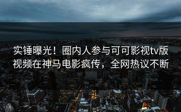 实锤曝光！圈内人参与可可影视tv版视频在神马电影疯传，全网热议不断