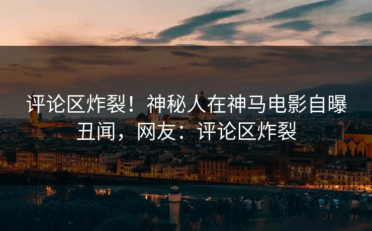 评论区炸裂！神秘人在神马电影自曝丑闻，网友：评论区炸裂