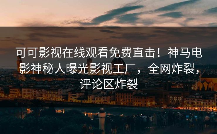 可可影视在线观看免费直击！神马电影神秘人曝光影视工厂，全网炸裂，评论区炸裂