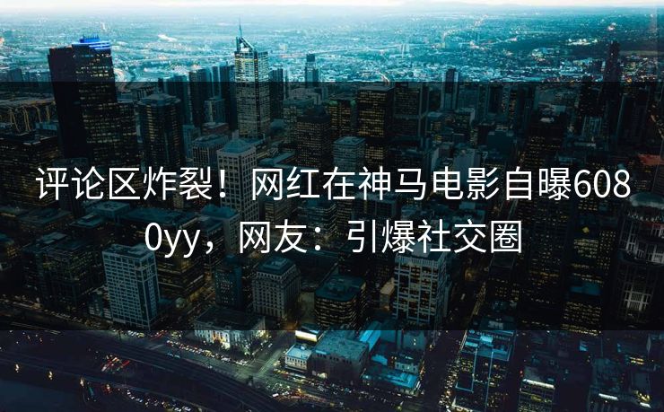 评论区炸裂！网红在神马电影自曝6080yy，网友：引爆社交圈