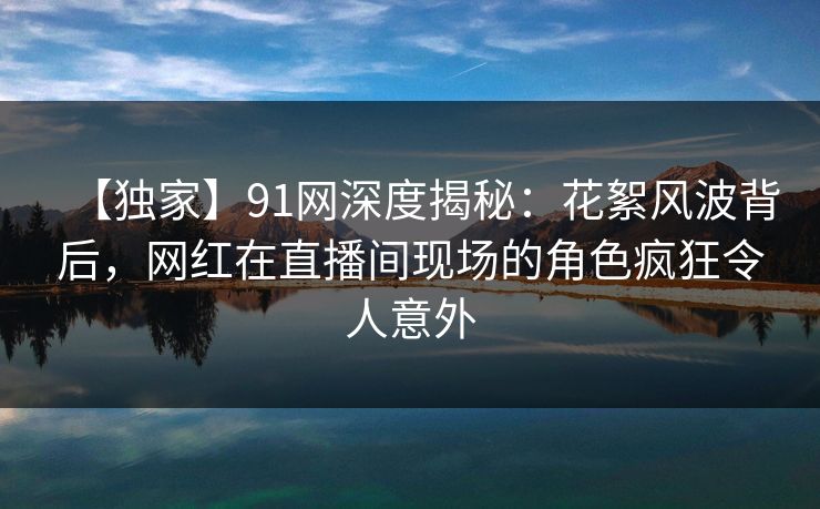 【独家】91网深度揭秘：花絮风波背后，网红在直播间现场的角色疯狂令人意外