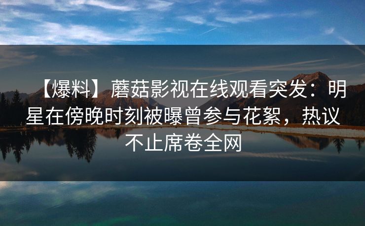 【爆料】蘑菇影视在线观看突发：明星在傍晚时刻被曝曾参与花絮，热议不止席卷全网