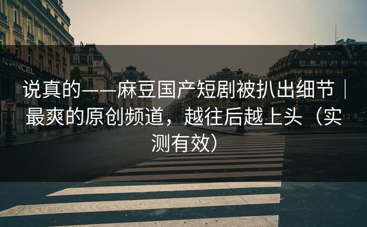 说真的——麻豆国产短剧被扒出细节｜最爽的原创频道，越往后越上头（实测有效）
