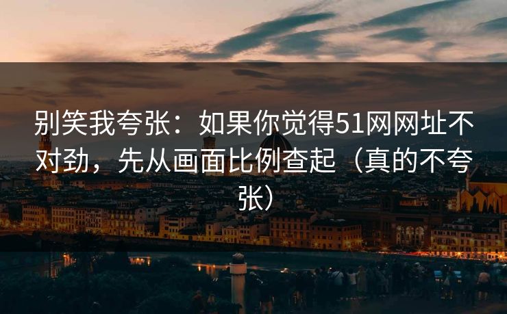 别笑我夸张：如果你觉得51网网址不对劲，先从画面比例查起（真的不夸张）