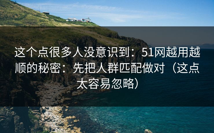 这个点很多人没意识到：51网越用越顺的秘密：先把人群匹配做对（这点太容易忽略）