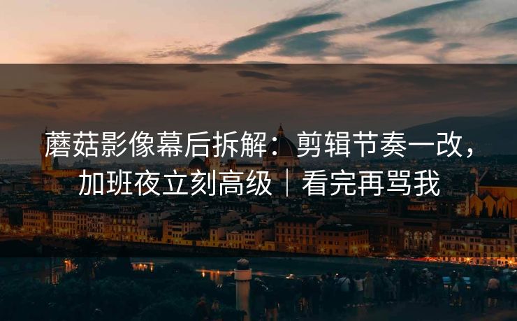 蘑菇影像幕后拆解：剪辑节奏一改，加班夜立刻高级｜看完再骂我